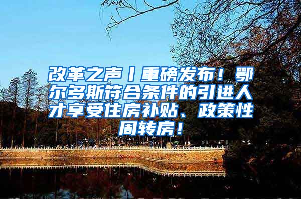 改革之声丨重磅发布！鄂尔多斯符合条件的引进人才享受住房补贴、政策性周转房！