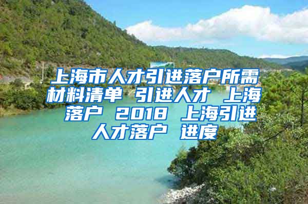 上海市人才引进落户所需材料清单 引进人才 上海 落户 2018 上海引进人才落户 进度