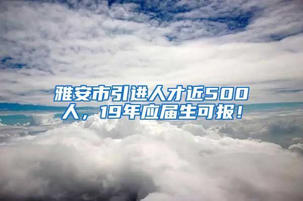 雅安市引进人才近500人，19年应届生可报！