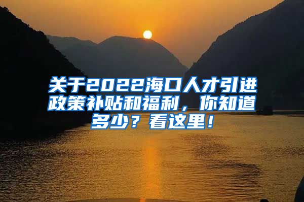 关于2022海口人才引进政策补贴和福利，你知道多少？看这里！