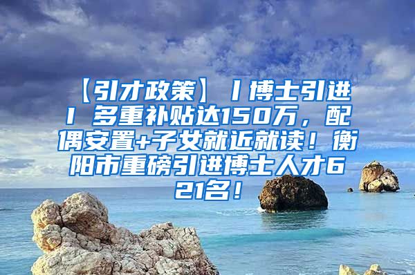 【引才政策】丨博士引进 I 多重补贴达150万，配偶安置+子女就近就读！衡阳市重磅引进博士人才621名！