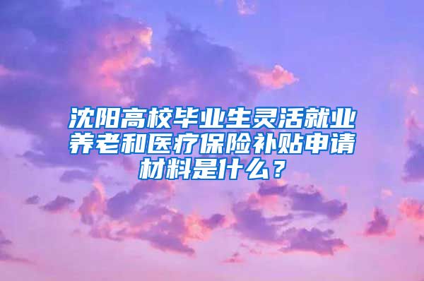 沈阳高校毕业生灵活就业养老和医疗保险补贴申请材料是什么？