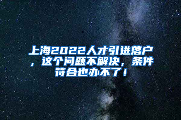 上海2022人才引进落户，这个问题不解决，条件符合也办不了！