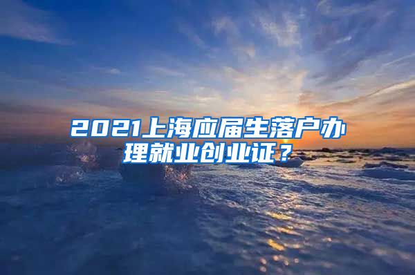 2021上海应届生落户办理就业创业证？