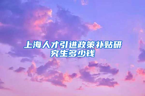 上海人才引进政策补贴研究生多少钱