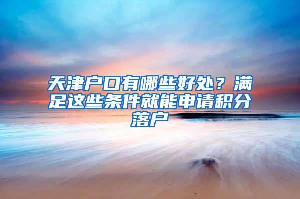 天津户口有哪些好处？满足这些条件就能申请积分落户