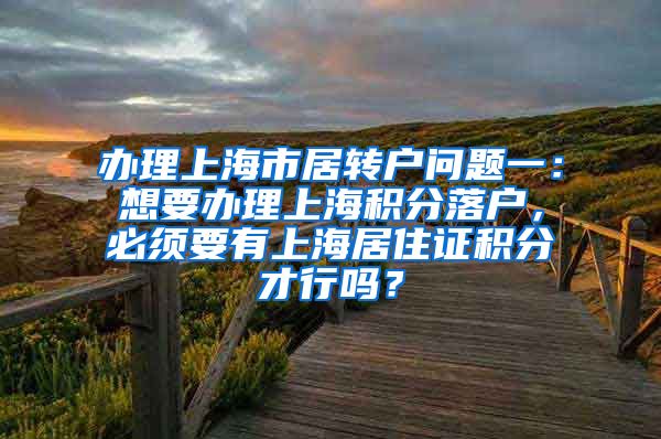 办理上海市居转户问题一：想要办理上海积分落户，必须要有上海居住证积分才行吗？