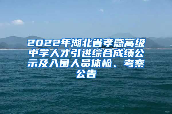 2022年湖北省孝感高级中学人才引进综合成绩公示及入围人员体检、考察公告