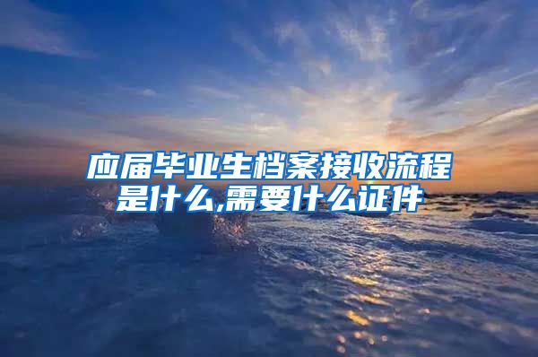 应届毕业生档案接收流程是什么,需要什么证件