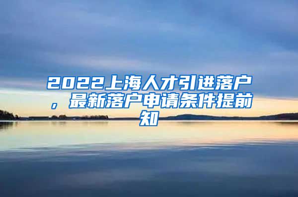 2022上海人才引进落户，最新落户申请条件提前知