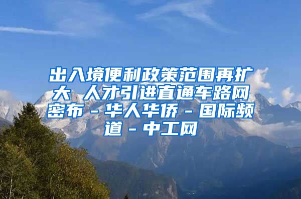 出入境便利政策范围再扩大 人才引进直通车路网密布－华人华侨－国际频道－中工网