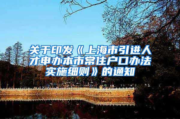 关于印发《上海市引进人才申办本市常住户口办法实施细则》的通知