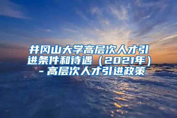 井冈山大学高层次人才引进条件和待遇（2021年）－高层次人才引进政策