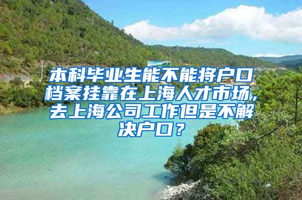 本科毕业生能不能将户口档案挂靠在上海人才市场，去上海公司工作但是不解决户口？