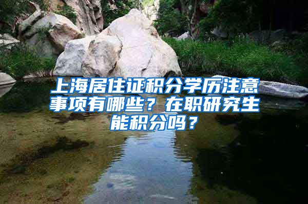 上海居住证积分学历注意事项有哪些？在职研究生能积分吗？