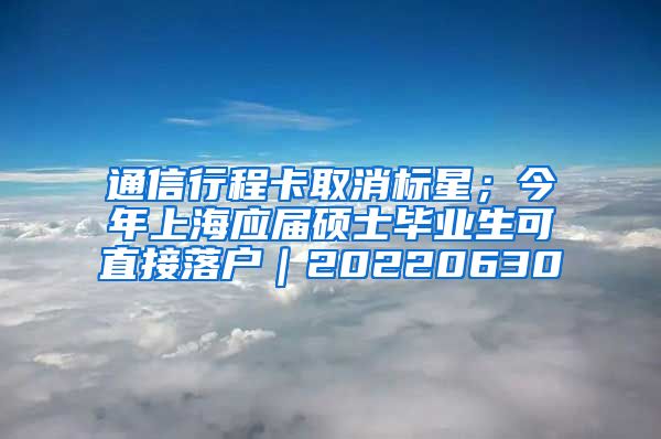 通信行程卡取消标星；今年上海应届硕士毕业生可直接落户｜20220630