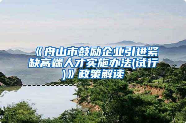 《舟山市鼓励企业引进紧缺高端人才实施办法(试行)》政策解读