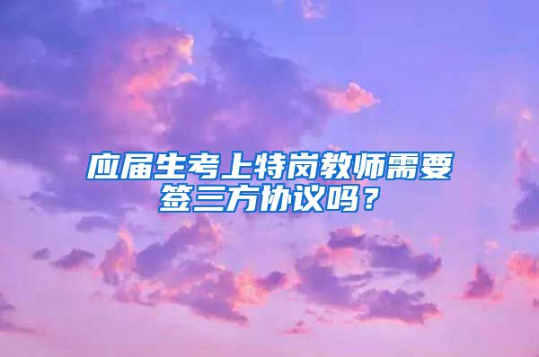 应届生考上特岗教师需要签三方协议吗？