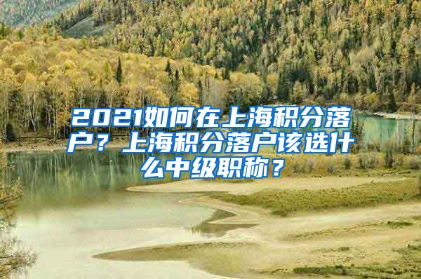 2021如何在上海积分落户？上海积分落户该选什么中级职称？