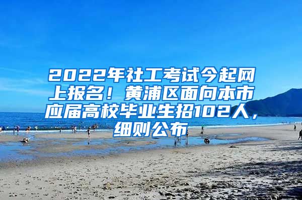 2022年社工考试今起网上报名！黄浦区面向本市应届高校毕业生招102人，细则公布→