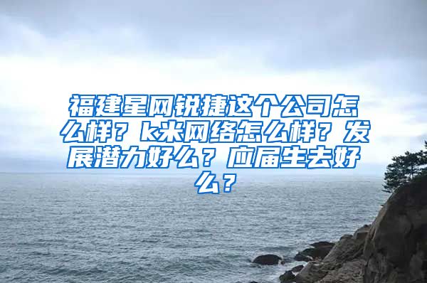 福建星网锐捷这个公司怎么样？k米网络怎么样？发展潜力好么？应届生去好么？