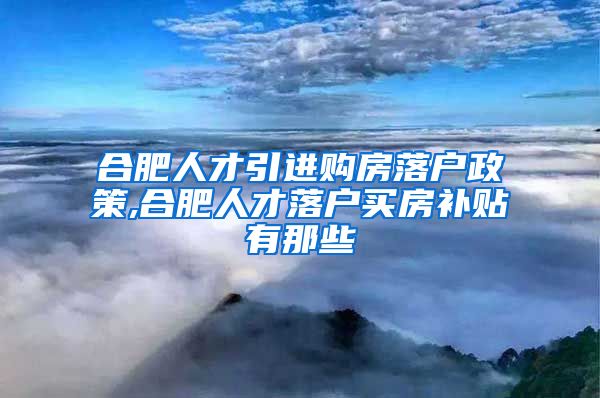 合肥人才引进购房落户政策,合肥人才落户买房补贴有那些