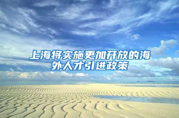 上海将实施更加开放的海外人才引进政策