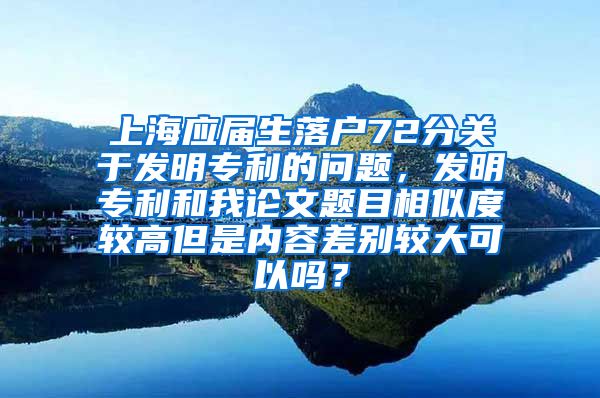 上海应届生落户72分关于发明专利的问题，发明专利和我论文题目相似度较高但是内容差别较大可以吗？