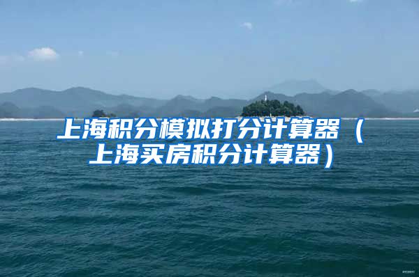 上海积分模拟打分计算器（上海买房积分计算器）