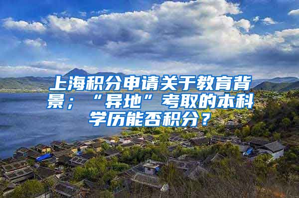 上海积分申请关于教育背景；“异地”考取的本科学历能否积分？