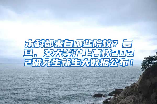 本科都来自哪些院校？复旦、交大等沪上高校2022研究生新生大数据公布！