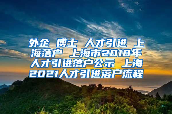 外企 博士 人才引进 上海落户 上海市2018年人才引进落户公示 上海2021人才引进落户流程