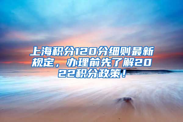 上海积分120分细则最新规定，办理前先了解2022积分政策！