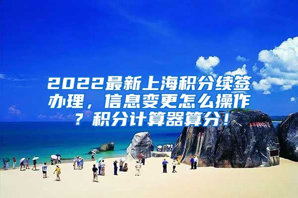 2022最新上海积分续签办理，信息变更怎么操作？积分计算器算分！