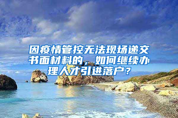 因疫情管控无法现场递交书面材料的，如何继续办理人才引进落户？