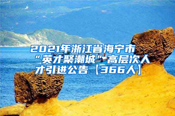 2021年浙江省海宁市“英才聚潮城”高层次人才引进公告【366人】