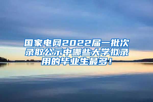 国家电网2022届一批次录取公示中哪些大学拟录用的毕业生最多！