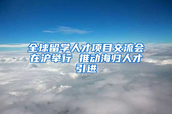 全球留学人才项目交流会在沪举行 推动海归人才引进