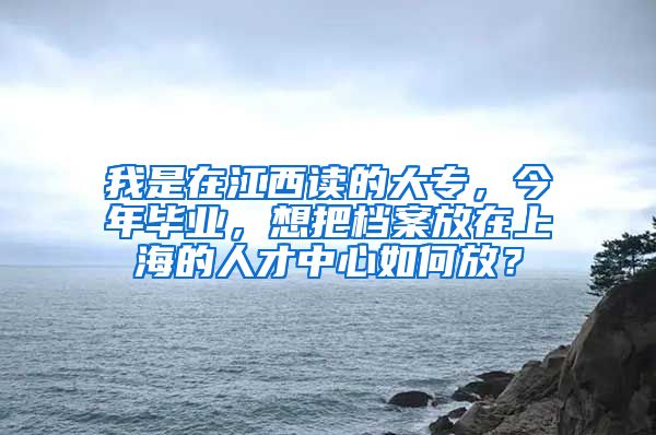 我是在江西读的大专，今年毕业，想把档案放在上海的人才中心如何放？