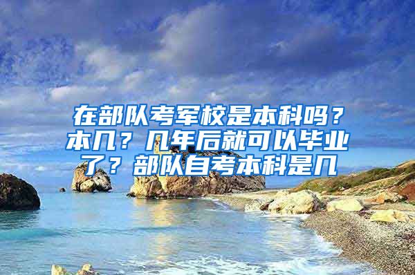 在部队考军校是本科吗？本几？几年后就可以毕业了？部队自考本科是几