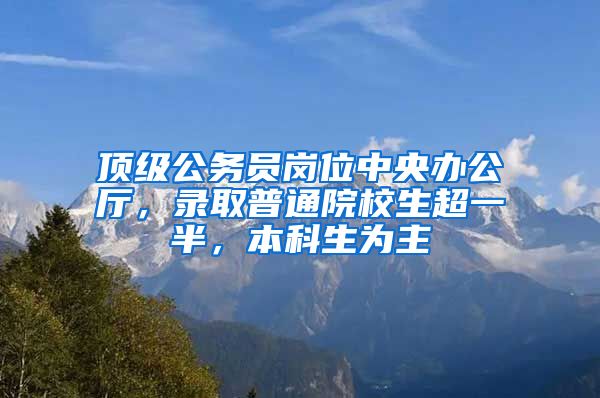 顶级公务员岗位中央办公厅，录取普通院校生超一半，本科生为主