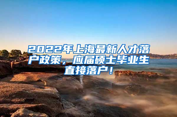 2022年上海最新人才落户政策，应届硕士毕业生直接落户！