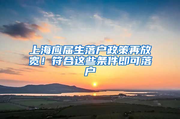 上海应届生落户政策再放宽！符合这些条件即可落户