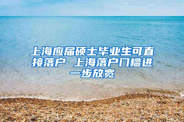 上海应届硕士毕业生可直接落户 上海落户门槛进一步放宽