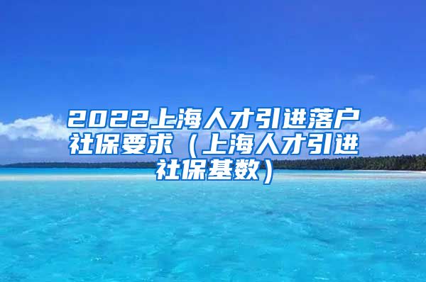 2022上海人才引进落户社保要求（上海人才引进社保基数）