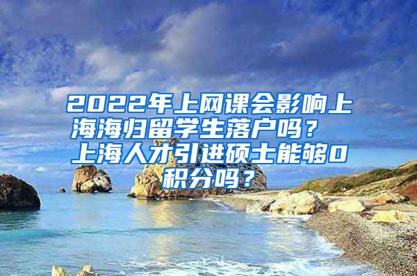 2022年上网课会影响上海海归留学生落户吗？ 上海人才引进硕士能够0积分吗？