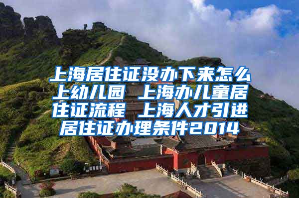 上海居住证没办下来怎么上幼儿园 上海办儿童居住证流程 上海人才引进居住证办理条件2014