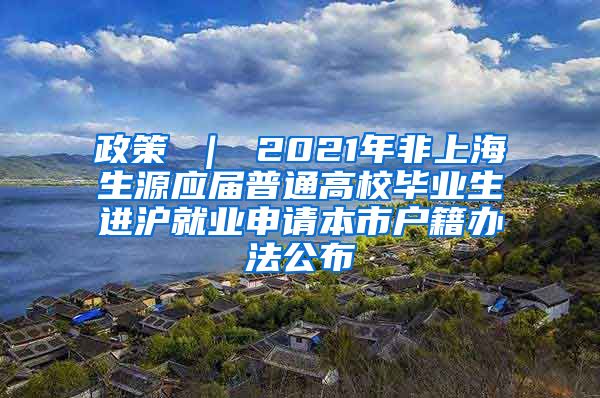 政策 ｜ 2021年非上海生源应届普通高校毕业生进沪就业申请本市户籍办法公布