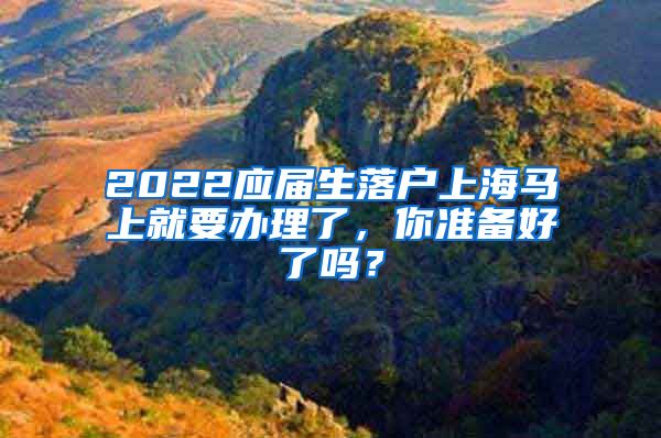 2022应届生落户上海马上就要办理了，你准备好了吗？