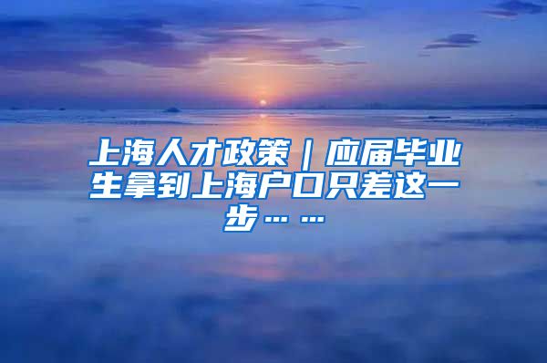 上海人才政策｜应届毕业生拿到上海户口只差这一步……